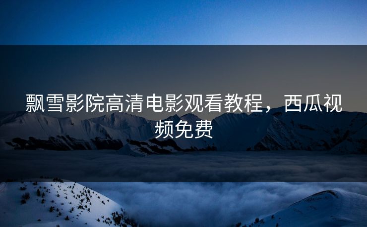 飘雪影院高清电影观看教程，西瓜视频免费