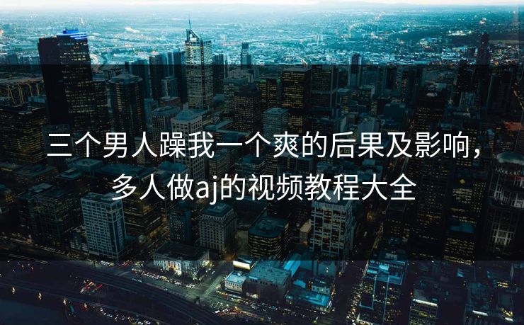 三个男人躁我一个爽的后果及影响，多人做aj的视频教程大全