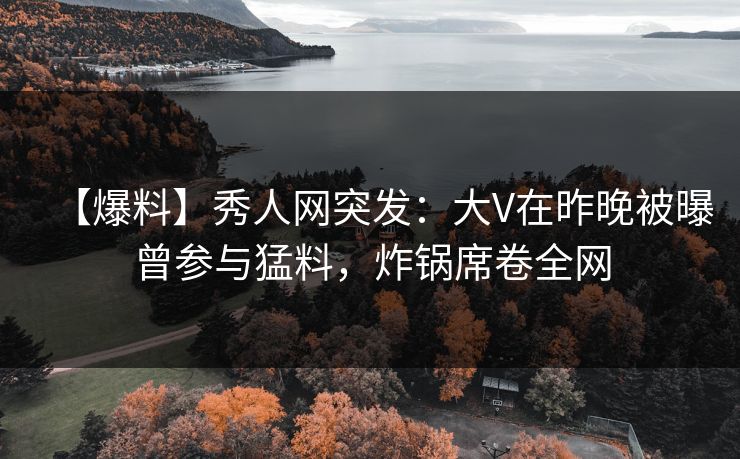 【爆料】秀人网突发：大V在昨晚被曝曾参与猛料，炸锅席卷全网