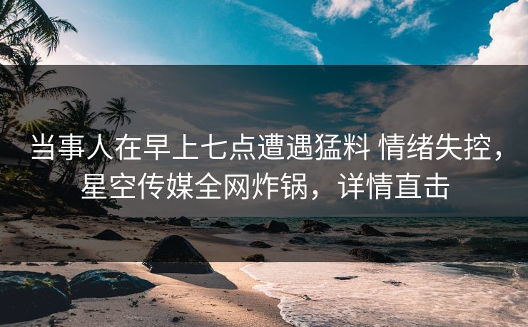 当事人在早上七点遭遇猛料 情绪失控，星空传媒全网炸锅，详情直击