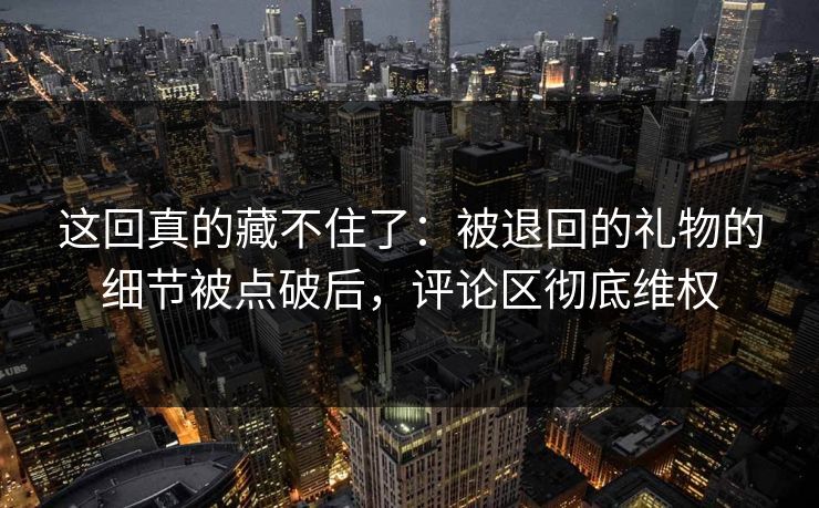 这回真的藏不住了：被退回的礼物的细节被点破后，评论区彻底维权