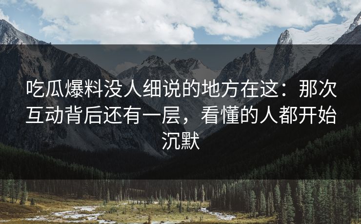 吃瓜爆料没人细说的地方在这：那次互动背后还有一层，看懂的人都开始沉默