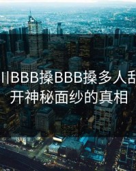 探秘四川BBB搡BBB搡多人乱亂：揭开神秘面纱的真相