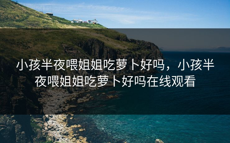 小孩半夜喂姐姐吃萝卜好吗,小孩半夜喂姐姐吃萝卜好吗在线观看 小孩半夜喂姐姐吃萝卜好吗,小孩半夜喂姐姐吃萝卜好吗在线观看
