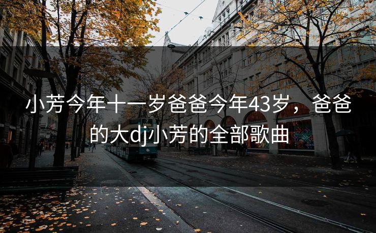 小芳今年十一岁爸爸今年43岁,爸爸的大dj小芳的全部歌曲 小芳今年十一岁爸爸今年43岁,爸爸的大dj小芳的全部歌曲