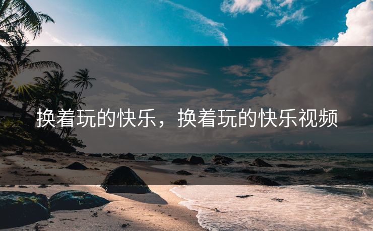 换着玩的快乐，换着玩的快乐视频