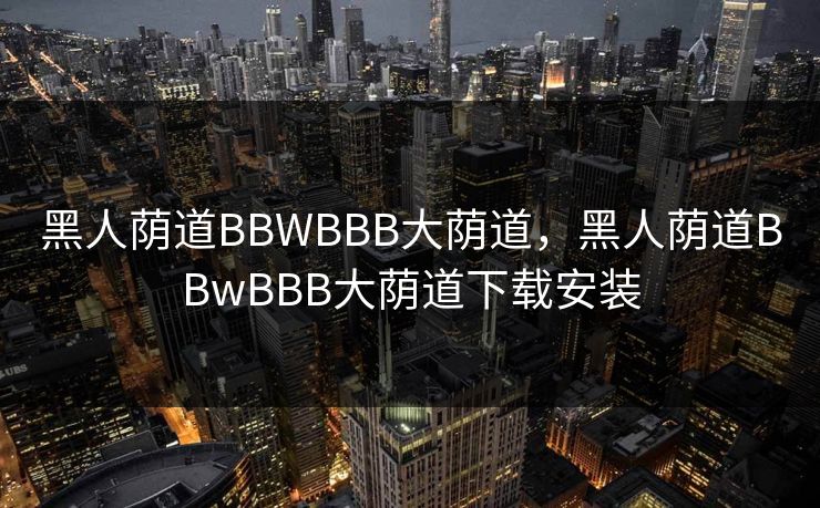 黑人荫道BBWBBB大荫道,黑人荫道BBwBBB大荫道下载安装 黑人荫道BBWBBB大荫道,黑人荫道BBwBBB大荫道下载安装