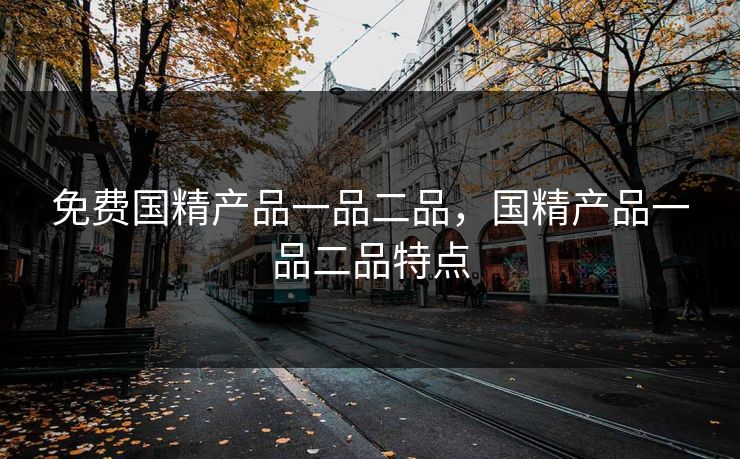 免费国精产品一品二品,国精产品一品二品特点 免费国精产品一品二品,国精产品一品二品特点