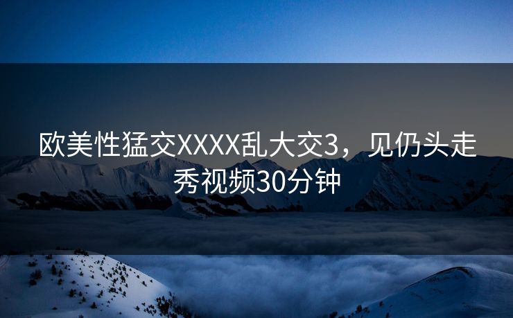 欧美性猛交XXXX乱大交3,见仍头走秀视频30分钟 欧美性猛交XXXX乱大交3,见仍头走秀视频30分钟