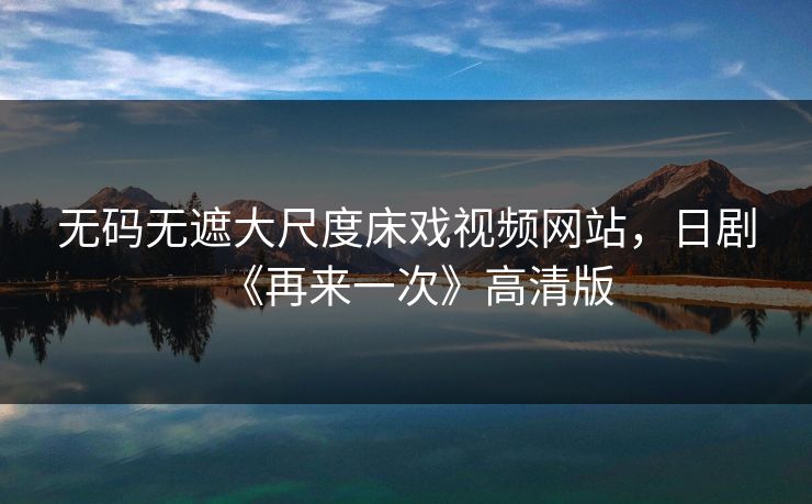 无码无遮大尺度床戏视频网站,日剧《再来一次》高清版 无码无遮大尺度床戏视频网站,日剧《再来一次》高清版
