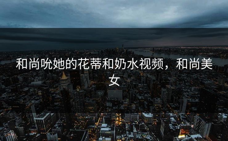 和尚吮她的花蒂和奶水视频，和尚美女