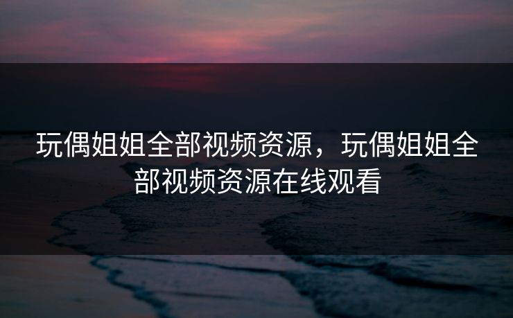 玩偶姐姐全部视频资源，玩偶姐姐全部视频资源在线观看