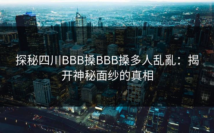 探秘四川BBB搡BBB搡多人乱亂:揭开神秘面纱的真相 探秘四川BBB搡BBB搡多人乱亂:揭开神秘面纱的真相