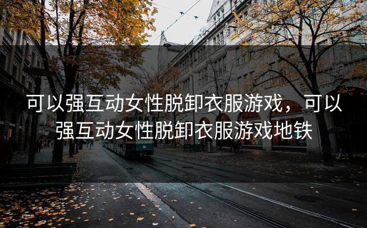可以强互动女性脱卸衣服游戏，可以强互动女性脱卸衣服游戏地铁