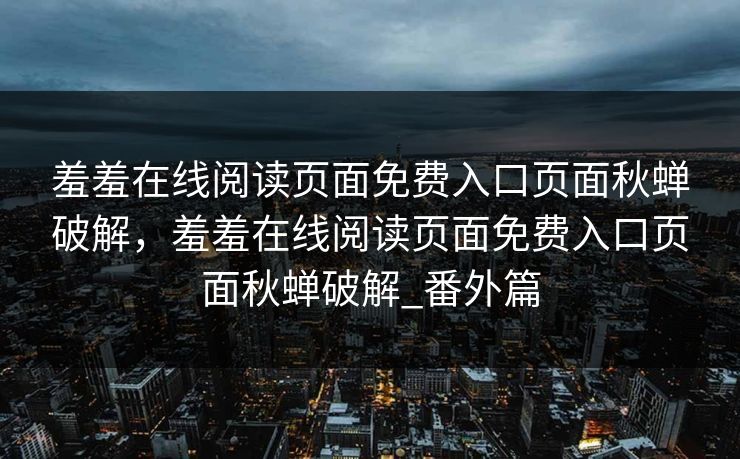 羞羞在线阅读页面免费入口页面秋蝉破解，羞羞在线阅读页面免费入口页面秋蝉破解_番外篇