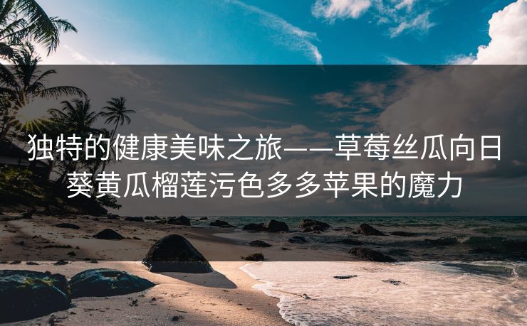 独特的健康美味之旅——草莓丝瓜向日葵黄瓜榴莲污色多多苹果的魔力 独特的健康美味之旅——草莓丝瓜向日葵黄瓜榴莲污色多多苹果的魔力