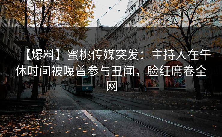 【爆料】蜜桃传媒突发：主持人在午休时间被曝曾参与丑闻，脸红席卷全网