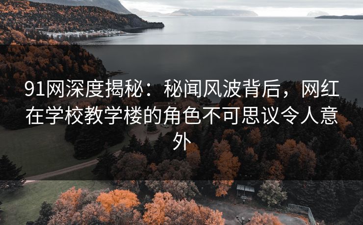 91网深度揭秘：秘闻风波背后，网红在学校教学楼的角色不可思议令人意外