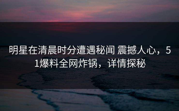 明星在清晨时分遭遇秘闻 震撼人心，51爆料全网炸锅，详情探秘
