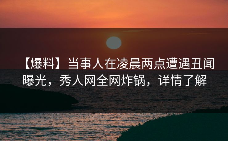 【爆料】当事人在凌晨两点遭遇丑闻 曝光，秀人网全网炸锅，详情了解