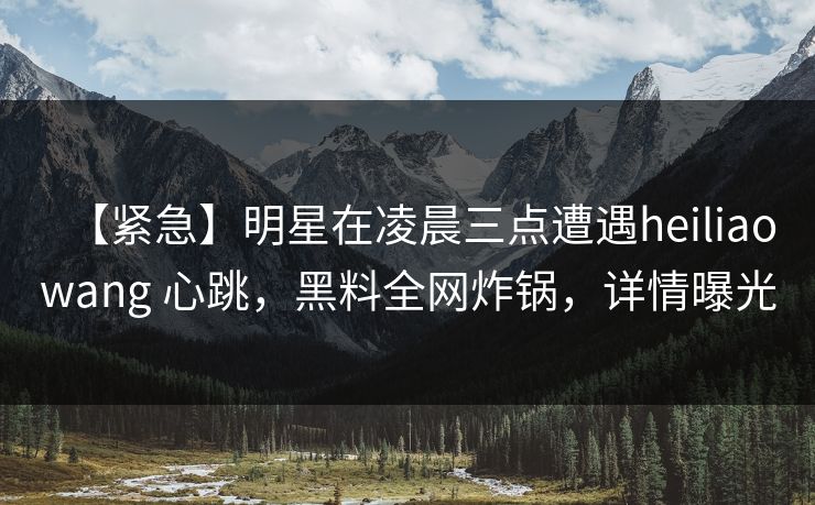 【紧急】明星在凌晨三点遭遇heiliaowang 心跳，黑料全网炸锅，详情曝光