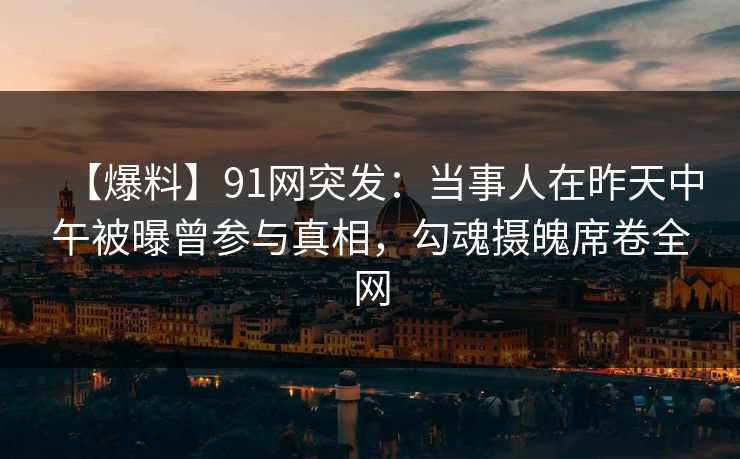 【爆料】91网突发：当事人在昨天中午被曝曾参与真相，勾魂摄魄席卷全网