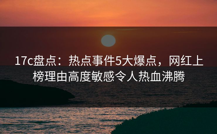 17c盘点：热点事件5大爆点，网红上榜理由高度敏感令人热血沸腾