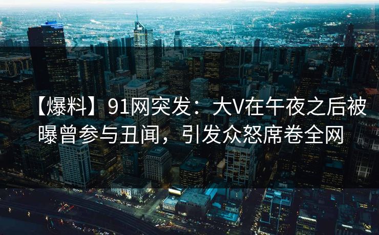【爆料】91网突发：大V在午夜之后被曝曾参与丑闻，引发众怒席卷全网