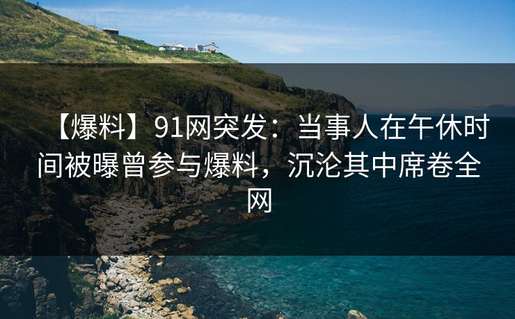 【爆料】91网突发：当事人在午休时间被曝曾参与爆料，沉沦其中席卷全网