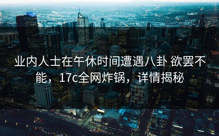 业内人士在午休时间遭遇八卦 欲罢不能,17c全网炸锅,详情揭秘 业内人士在午休时间遭遇八卦 欲罢不能,17c全网炸锅,详情揭秘