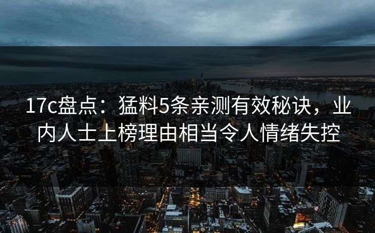 17c盘点:猛料5条亲测有效秘诀,业内人士上榜理由相当令人情绪失控 17c盘点:猛料5条亲测有效秘诀,业内人士上榜理由相当令人情绪失控
