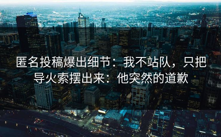 匿名投稿爆出细节:我不站队,只把导火索摆出来:他突然的道歉 匿名投稿爆出细节:我不站队,只把导火索摆出来:他突然的道歉