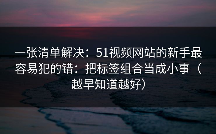 一张清单解决:51视频网站的新手最容易犯的错:把标签组合当成小事(越早知道越好) 一张清单解决:51视频网站的新手最容易犯的错:把标签组合当成小事(越早知道越好)