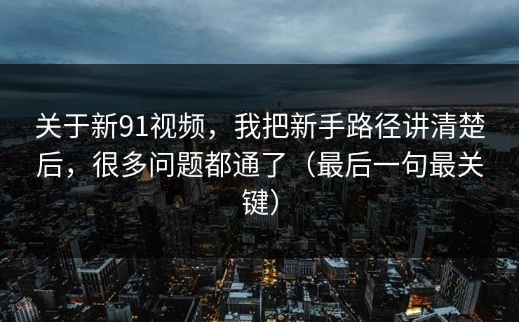 关于新91视频，我把新手路径讲清楚后，很多问题都通了（最后一句最关键）