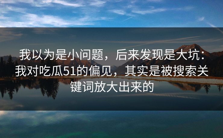 我以为是小问题，后来发现是大坑：我对吃瓜51的偏见，其实是被搜索关键词放大出来的