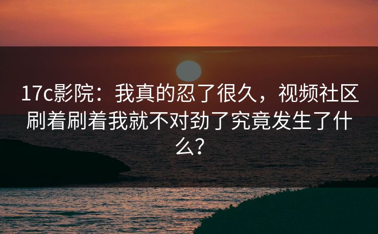 17c影院：我真的忍了很久，视频社区刷着刷着我就不对劲了究竟发生了什么？