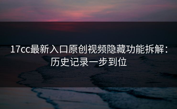 17cc最新入口原创视频隐藏功能拆解:历史记录一步到位 17cc最新入口原创视频隐藏功能拆解:历史记录一步到位