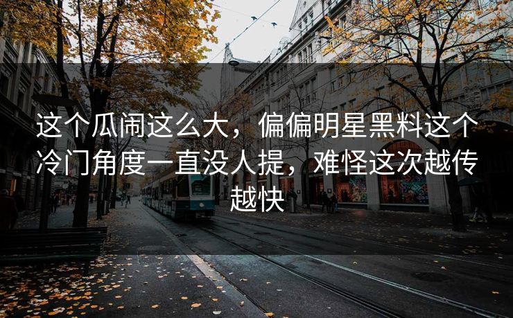 这个瓜闹这么大，偏偏明星黑料这个冷门角度一直没人提，难怪这次越传越快