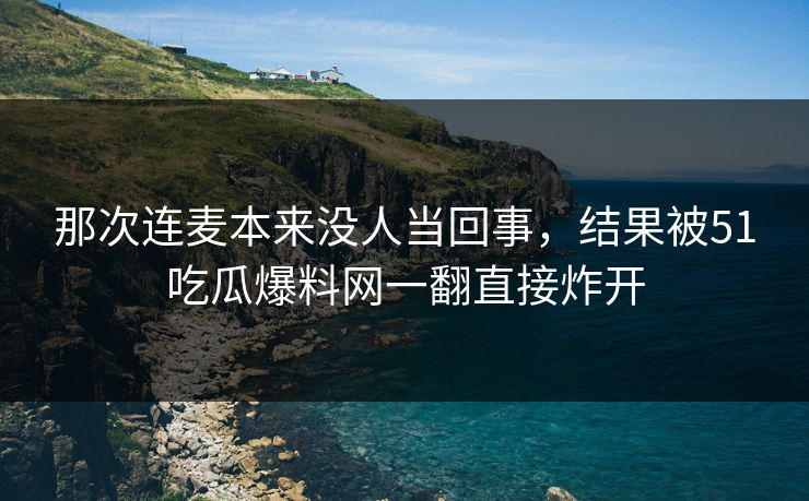 那次连麦本来没人当回事，结果被51吃瓜爆料网一翻直接炸开