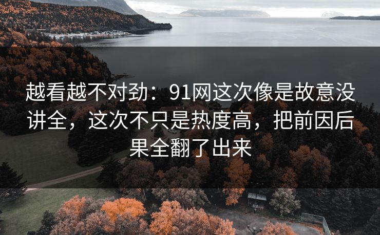 越看越不对劲：91网这次像是故意没讲全，这次不只是热度高，把前因后果全翻了出来
